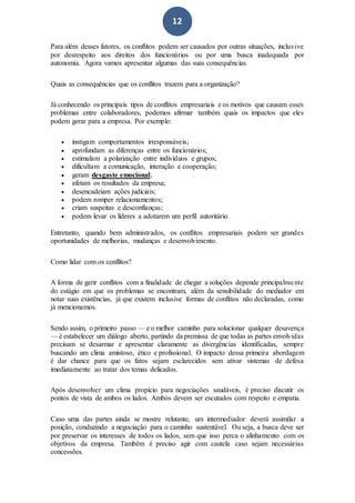 12
Para além desses fatores, os conflitos podem ser causados por outras situações, inclusive
por desrespeito aos direitos dos funcionários ou por uma busca inadequada por
autonomia. Agora vamos apresentar algumas das suas consequências.
Quais as consequências que os conflitos trazem para a organização?
Já conhecendo os principais tipos de conflitos empresariais e os motivos que causam esses
problemas entre colaboradores, podemos afirmar também quais os impactos que eles
podem gerar para a empresa. Por exemplo:
 instigam comportamentos irresponsáveis;
 aprofundam as diferenças entre os funcionários;
 estimulam a polarização entre indivíduos e grupos;
 dificultam a comunicação, interação e cooperação;
 geram desgaste emocional;
 afetam os resultados da empresa;
 desencadeiam ações judiciais;
 podem romper relacionamentos;
 criam suspeitas e desconfianças;
 podem levar os líderes a adotarem um perfil autoritário.
Entretanto, quando bem administrados, os conflitos empresariais podem ser grandes
oportunidades de melhorias, mudanças e desenvolvimento.
Como lidar com os conflitos?
A forma de gerir conflitos com a finalidade de chegar a soluções depende principalmente
do estágio em que os problemas se encontram, além da sensibilidade do mediador em
notar suas existências, já que existem inclusive formas de conflitos não declaradas, como
já mencionamos.
Sendo assim, o primeiro passo — e o melhor caminho para solucionar qualquer desavença
— é estabelecer um diálogo aberto, partindo da premissa de que todas as partes envolvidas
precisam se desarmar e apresentar claramente as divergências identificadas, sempre
buscando um clima amistoso, ético e profissional. O impacto dessa primeira abordagem
é dar chance para que os fatos sejam esclarecidos sem ativar sistemas de defesa
imediatamente ao tratar dos temas delicados.
Após desenvolver um clima propício para negociações saudáveis, é preciso discutir os
pontos de vista de ambos os lados. Ambos devem ser escutados com respeito e empatia.
Caso uma das partes ainda se mostre relutante, um intermediador deverá assimilar a
posição, conduzindo a negociação para o caminho sustentável. Ou seja, a busca deve ser
por preservar os interesses de todos os lados, sem que isso perca o alinhamento com os
objetivos da empresa. Também é preciso agir com cautela caso sejam necessárias
concessões.
 