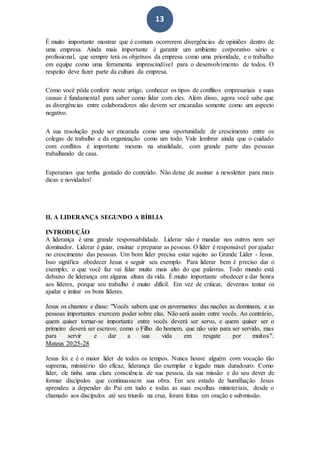 13
É muito importante mostrar que é comum ocorrerem divergências de opiniões dentro de
uma empresa. Ainda mais importante é garantir um ambiente corporativo sério e
profissional, que sempre terá os objetivos da empresa como uma prioridade, e o trabalho
em equipe como uma ferramenta imprescindível para o desenvolvimento de todos. O
respeito deve fazer parte da cultura da empresa.
Como você pôde conferir neste artigo, conhecer os tipos de conflitos empresariais e suas
causas é fundamental para saber como lidar com eles. Além disso, agora você sabe que
as divergências entre colaboradores não devem ser encaradas somente como um aspecto
negativo.
A sua resolução pode ser encarada como uma oportunidade de crescimento entre os
colegas de trabalho e da organização como um todo. Vale lembrar ainda que o cuidado
com conflitos é importante mesmo na atualidade, com grande parte das pessoas
trabalhando de casa.
Esperamos que tenha gostado do conteúdo. Não deixe de assinar a newsletter para mais
dicas e novidades!
II. A LIDERANÇA SEGUNDO A BÍBLIA
INTRODUÇÃO
A liderança é uma grande responsabilidade. Liderar não é mandar nos outros nem ser
dominador. Liderar é guiar, ensinar e preparar as pessoas. O líder é responsável por ajudar
no crescimento das pessoas. Um bom líder precisa estar sujeito ao Grande Líder - Jesus.
Isso significa obedecer Jesus e seguir seu exemplo. Para liderar bem é preciso dar o
exemplo; o que você faz vai falar muito mais alto do que palavras. Todo mundo está
debaixo de liderança em alguma altura da vida. É muito importante obedecer e dar honra
aos líderes, porque seu trabalho é muito difícil. Em vez de criticar, devemos tentar os
ajudar e imitar os bons líderes.
Jesus os chamou e disse: "Vocês sabem que os governantes das nações as dominam, e as
pessoas importantes exercem poder sobre elas. Não será assim entre vocês. Ao contrário,
quem quiser tornar-se importante entre vocês deverá ser servo, e quem quiser ser o
primeiro deverá ser escravo; como o Filho do homem, que não veio para ser servido, mas
para servir e dar a sua vida em resgate por muitos".
Mateus 20:25-28
Jesus foi e é o maior líder de todos os tempos. Nunca houve alguém com vocação tão
suprema, ministério tão eficaz, liderança tão exemplar e legado mais duradouro. Como
líder, ele tinha uma clara consciência de sua pessoa, da sua missão e do seu dever de
formar discípulos que continuassem sua obra. Em seu estado de humilhação Jesus
aprendeu a depender do Pai em tudo e todas as suas escolhas ministeriais, desde o
chamado aos discípulos até seu triunfo na cruz, foram feitas em oração e submissão.
 