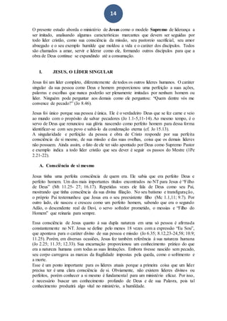 14
O presente estudo aborda o ministério de Jesus como o modelo Supremo de liderança a
ser imitado, analisando algumas características marcantes que devem ser seguidas por
todo líder cristão, como sua consciência da missão, seu pastoreio sacrificial, seu amor
abnegado e o seu exemplo humilde que moldou a vida e o caráter dos discípulos. Todos
são chamados a amar, servir e liderar como ele, formando outros discípulos para que a
obra de Deus continue se expandindo até a consumação.
I. JESUS, O LÍDER SINGULAR
Jesus foi um líder completo, diferentemente de todos os outros líderes humanos. O caráter
singular da sua pessoa como Deus e homem proporcionou uma perfeição a suas ações,
palavras e escolhas que nunca poderão ser plenamente imitadas por nenhum homem ou
líder. Ninguém pode perguntar aos demais como ele perguntou: “Quem dentre vós me
convence de pecado?” (Jo 8.46).
Jesus foi único porque sua pessoa é única. Ele é o verdadeiro Deus que se fez carne e veio
ao mundo com o propósito de salvar pecadores (Jo 1.1-5,11-14). Ao mesmo tempo, é o
servo de Deus que renunciou sua glória nascendo como perfeito homem para dessa forma
identificar-se com seu povo e salvá-lo da condenação eterna (cf. Jo 15.13).
A singularidade e perfeição da pessoa e obra de Cristo responde por sua perfeita
consciência de si mesmo, de sua missão e das suas ovelhas, coisa que os demais líderes
não possuem. Ainda assim, o fato de ele ter sido apontado por Deus como Supremo Pastor
e exemplo indica a todo líder cristão que seu dever é seguir os passos do Mestre (1Pe
2.21-22).
A. Consciência de si mesmo
Jesus tinha uma perfeita consciência de quem era. Ele sabia que era perfeito Deus e
perfeito homem. Um dos mais importantes títulos encontrados no NT para Jesus é “Filho
de Deus” (Mt 11.25- 27; 16.17). Repetidas vezes ele fala de Deus como seu Pai,
mostrando que tinha consciência da sua divina filiação. No seu batismo e transfiguração,
o próprio Pai testemunhou que Jesus era o seu preexistente filho (Mc 1.1,11; 9.7). Por
outro lado, ele nasceu e cresceu como um perfeito homem, sabendo que era o segundo
Adão, o descendente real de Davi, o servo sofredor prometido, o messias e “Filho do
Homem” que reinaria para sempre.
Essa consciência de Jesus quanto à sua dupla natureza em uma só pessoa é afirmada
constantemente no NT. Jesus se define pelo menos 18 vezes com a expressão “Eu Sou”,
que apontava para o caráter divino de sua pessoa e missão (Jo 6.35; 8.12,23-24,58; 10.9;
11.25). Porém, em diversas ocasiões, Jesus fez também referência à sua natureza humana
(Jo 2.25; 11.35; 12.33). Sua encarnação proporcionou um conhecimento prático do que
era a natureza humana com todas as suas limitações. Embora tivesse nascido sem pecado,
seu corpo carregava as marcas da fragilidade impostas pela queda, como o sofrimento e
a morte.
Esse é um ponto importante para os líderes atuais porque a primeira coisa que um líder
precisa ter é uma clara consciência de si. Obviamente, não existem líderes divinos ou
perfeitos, porém conhecer a si mesmo é fundamental para um ministério eficaz. Por isso,
é necessário buscar um conhecimento profundo de Deus e de sua Palavra, pois tal
conhecimento produzirá algo vital no ministério, a humildade.
 