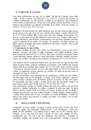 15
B. Compreensão de sua missão
Jesus sabia perfeitamente por que veio ao mundo. Ele fala de si mesmo como tendo
“vindo” ou sido “enviado” por Deus (Mc 1.38; 10.45; Lc 12.49,51). Ele possuía um
completo conhecimento de cada momento e estágio do seu ministério. Essa consciência
se devia tanto ao relacionamento eterno com o Pai, quando recebeu sua missão como aos
próprios textos proféticos que falavam em detalhes dessa missão. (Veja por exemplo: Jo
16.28; Lc 19.10; Jo 4.34; 10.11; Lc 9.22).
O ministério de Jesus possuía um caráter paradoxal, pois ele tanto sabia da origem divina
de sua pessoa, como agiu como um servo sofredor para cumprir a missão dada pelo Pai
(Is 53.1-12). Hoje, nenhum líder é capaz de ter uma visão completa da sua missão com
respeito a cada estágio de sua vida ministerial como Jesus teve. Contudo, ainda assim é
de suma importância para os líderes compreenderem por que foram chamados por Deus
e qual é a natureza da sua missão. Os exemplos dos apóstolos e de Paulo mostram que
líderes eficazes são aqueles que sabem o propósito de sua missão e mantêm o foco no que
é prioritário (At6.1-7; 20.24).
C. Conhecimento de suas ovelhas
A metáfora predileta de Jesus para retratar seu relacionamento com seu povo foi a
ilustração do pastor e da ovelha. O Antigo Testamento estava repleto de alusões a Deus
como o pastor de Israel (Is 40.10-11; Sl 23.1). Além disso, o conceito de pastorear tornou-
se uma importante imagem explicativa usada para retratar a liderança espiritual em Israel.
Assim, reis, profetas e sacerdotes eram chamados de pastores (Jr 23.1-4; Ez 34; Zc 11).
Essa metáfora não foi usada pelo Senhor Jesus por acaso, uma vez que era uma clara
alusão ao pastor ferido, conforme profetizado por Zacarias, como também uma imagem
cultural fácil de ser entendida pelos ouvintes (Zc 13.7-9). Assim, Jesus se descreve como
o bom pastor, cuja obra consistia em dar a vida pelas ovelhas (Jo 10.11). O conceito de
ovelhas era importante porque mostrava que somente um grupo de pessoas creria na
mensagem de Jesus (Jo 10.26-27).
Ao usar essa metáfora, Jesus demonstra ter um conhecimento perfeito das suas ovelhas.
Ele sabia quem entre os seus discípulos e ouvintes eram crentes verdadeiros e algumas
vezes se referiu a pessoas como não fazendo parte do seu aprisco. De fato, Jesus nunca
foi surpreendido por falsas ovelhas e sempre deixou claro que sua missão consistia em
juntar apenas aquelas que o Pai lhe dera (Jo 6.37-44; 10.25-29; 13.18).
Esse conhecimento perfeito do rebanho nenhum líder hoje tem, embora seja seu dever
pastorear o rebanho conhecendo as ovelhas e cuidando de cada uma delas. Na igreja
visível é possível apenas observar os frutos e as marcas da graça na vida de alguém e
presumir que tal pessoa seja uma ovelha do Senhor. Contudo, enganos podem acontecer
e muitos bodes podem estar no meio do rebanho ou mesmo da liderança. É tarefa dos
líderes estar atentos para pastorear as ovelhas do Senhor e ter cuidado com os lobos
vestidos de cordeiro.
II. JESUS, O LÍDER A SER IMITADO
O ministério de Jesus consistia em pregar e ensinar as boas-novas do reino (Mt 4.23),
instruindo aqueles que respondiam afirmativamente à sua proclamação a terem uma
atitude de total submissão à sua própria pessoa e ensino, por ser ele o Messias, Rei e
Salvador. A nova vida ideal dos crentes consistia em viver como cidadãos do reino,
reconhecendo que o rei veio e que suas exigências eram graciosas e revestidas de
autoridade, exigindo uma resposta de fé e um comprometimento absoluto. É possível
 