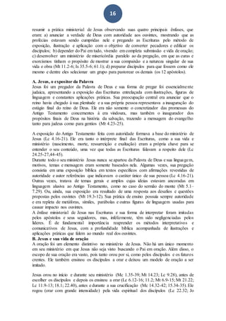 16
resumir a prática ministerial de Jesus observando suas quatro principais ênfases, que
eram: a) anunciar a verdade de Deus com autoridade aos ouvintes, mostrando que as
profecias estavam sendo cumpridas nele e pregando as Escrituras pelo método de
exposição, ilustração e aplicação com o objetivo de converter pecadores e edificar os
discípulos; b) depender do Pai em tudo, vivendo em completa submissão e vida de oração;
c) desenvolver um ministério de misericórdia paralelo ao da pregação, em que as curas e
exorcismos tinham o propósito de mostrar a sua compaixão e a natureza singular de sua
vida e obra (Mt 11.2-6; Is 35.5-6; 61.1); d) preparar discípulos para que fossem como ele
mesmo e dentre eles selecionar um grupo para pastorear os demais (os 12 apóstolos).
A. Jesus, o expositor da Palavra
Jesus foi um pregador da Palavra de Deus e sua forma de pregar foi essencialmente
judaica, apresentando a exposição das Escrituras entrelaçada com ilustrações, figuras de
linguagem e constantes aplicações práticas. Sua preocupação central era anunciar que o
reino havia chegado à sua plenitude e a sua própria pessoa representava a inauguração do
estágio final do reino de Deus. Ele era não somente o concretizador das promessas do
Antigo Testamento concernentes à era vindoura, mas também o inaugurador dos
propósitos finais de Deus na história da salvação, trazendo a mensagem do evangelho
tanto para judeus como para gentios (Mt 4.23-25).
A exposição do Antigo Testamento feita com autoridade formava a base do ministério de
Jesus (Lc 4.16-21). Ele era tanto o intérprete final das Escrituras, como a sua vida e
ministério (nascimento, morte, ressurreição e exaltação) eram a própria chave para se
entender o seu conteúdo, uma vez que todas as Escrituras falavam a respeito dele (Lc
24.25-27,44-45).
Durante todo o seu ministério Jesus nunca se apartou da Palavra de Deus e sua linguagem,
motivos, temas e mensagem eram somente baseados nela. Algumas vezes, sua pregação
consistia em uma exposição bíblica em textos específicos com afirmações revestidas de
autoridade e autor referências que indicavam o caráter único de sua pessoa (Lc 4.16-21).
Outras vezes, tratava de temas gerais e amplos cujas ideias estavam ancoradas em
linguagem alusiva ao Antigo Testamento, como no caso do sermão do monte (Mt 5.1–
7.29). Ou, ainda, sua exposição era resultado de uma resposta aos desafios e questões
propostas pelos ouvintes (Mt 19.3-12). Sua prática de ensino possuía sempre autoridade
e era repleta de metáforas, símiles, parábolas e outras figuras de linguagem usadas para
causar impacto nos ouvintes.
A ênfase ministerial de Jesus nas Escrituras e sua forma de interpretar foram imitadas
pelos apóstolos e seus seguidores, mas, infelizmente, têm sido negligenciadas pelos
líderes. É de fundamental importância reaprender os métodos interpretativos e
comunicativos de Jesus, com a profundidade bíblica acompanhada de ilustrações e
aplicações práticas que falem ao mundo real dos ouvintes.
B. Jesus e sua vida de oração
A oração foi um elemento distintivo no ministério de Jesus. Não há um único momento
em seu ministério em que Jesus não seja visto buscando o Pai em oração. Além disso, o
escopo de sua oração era vasto, pois tanto orou por si, como pelos discípulos e os futuros
crentes. Ele também ensinou os discípulos a orar e deixou um modelo de oração a ser
imitado.
Jesus orou no início e durante seu ministério (Mc 1.35-39; Mt 14.23; Lc 9.28), antes de
escolher os discípulos e depois os ensinou a orar (Lc 6.12-16; 11.2; Mt 6.9-15; Mt 21.22;
Lc 11.9-13; 18.1; 22.40), antes e durante a sua crucificação (Mc 14.32-42; 15.34-35). Ele
rogou (orar com grande intensidade) pela vida espiritual dos discípulos (Lc 22.32; Jo
 