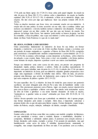 17
17.9), pela sua futura igreja (Jo 17.20-21). Jesus zelou pelo papel singular da oração na
vida do povo de Deus (Mt 21.13) e alertou sobre a importância da oração na batalha
espiritual (Mc 9.29; cf. Ef 6.17- 18). A submissão a Deus em se ministério dirigia suas
orações. Ele não orava por algo que implicasse fazer sua própria vontade (Mt 26.36-
39,53).
Todas as citações mostram que Jesus viveu em constante oração em seu ministério. A
oração não era uma prática ou tema acessório em sua vida, mas a contínua ênfase que
norteava seu ministério e deveria também nortear o ministério dos discípulos. Portanto, é
impossível pensar em um líder cristão fiel que não seja um homem de oração. Nas
palavras do teólogo John Owen, “um ministro pode encher os bancos da igreja, sua lista
de comunhão, a boca do público, mas o que esse ministro é sobre seus joelhos em secreto
diante do Deus Todo-Poderoso é o que ele é e nada mais”.
III. JESUS, O LÍDER A SER SEGUIDO
Outra característica fundamental no ministério de Jesus foi sua ênfase em formar
discípulos e motivá-los a ser como ele. Cristo escolheu homens comuns e os treinou por
um período de tempo ensinando-os a guardar a Palavra de Deus (Mt 28.20), corrigindo
pela convivência e exemplificando modelos comportamentais a serem imitados (Jo 13.12-
17,34-35). Ele os ensinou sobre teologia e como interpretar as Escrituras, sobre a história
da salvação e seus eventos finais, bem como a viver em comunhão e de forma piedosa
como homens de oração, dispostos a perdoar e servir aos outros com humildade.
Porque seu ministério seria curto (cerca de três anos), era preciso um programa de
discipulado rápido, prático, intensivo e seletivo. Então ele escolheu especialmente 12
homens com quem trabalhar mais de perto (Lc 6.12-16). A seleção dos 12 foi um marco
importante no ministério de Jesus, pois seu ministério adquirira grandes proporções e isso
exigia uma organização e divisão de trabalho mais efetiva. Além do mais, era preciso
preparar uma liderança que serviria de fundamento para a igreja do Novo Testamento,
que seria composta de judeus e gentios (Ef 2.19-22).
No caso específico dos 12, o objetivo de Jesus foi treiná-los para exercer um pastoreio
sacrificial, um amor abnegado pela obra do Pai e uma vida de humildade similar à do
Mestre. Eles precisavam pastorear com a Palavra, vigiar em oração, exercer misericórdia
para com os fracos e oprimidos e liderar com amor. Sua missão seria testemunhar acerca
da obra de Cristo e glorificar o seu nome fazendo discípulos de todas as nações,
“ensinando-os a guardar todas as coisas” ordenadas por Jesus (Mt 28.18-20; At 1.8;
4.12,33).
Líderes devem aprender com Jesus que a prioridade no ministério não é apenas pregar,
mas formar discípulos pelo ensino e exemplo. Além disso, é importante selecionar e
preparar dentre eles os que são aptos para liderar a igreja. Formar discípulos requer tempo,
ensino da Palavra, oração, visitação, atribuição de missão, exemplo e humildade.
CONCLUSÃO
Estudar sobre a vida de Jesus como líder nos conduz a um modelo completo de liderança,
em que autoridade e serviço, amor e verdade, firmeza e sensibilidade, disciplina e
compaixão, fidelidade e submissão andam juntos. É pastorear com coração amoroso e
formar discípulos pelo ensino, exemplo e serviço. É ter posição de autoridade, mas agir
humildemente como servo de todos. É trabalhar incansavelmente anunciando o
evangelho, mas sempre dependendo de Deus em tudo. É ter paciência com as ovelhas,
 