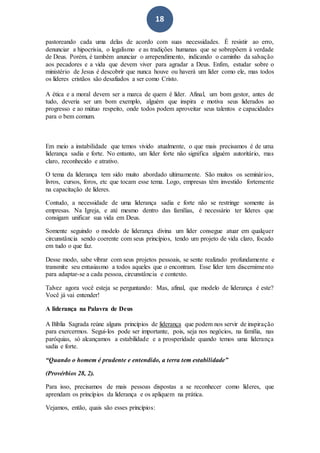 18
pastoreando cada uma delas de acordo com suas necessidades. É resistir ao erro,
denunciar a hipocrisia, o legalismo e as tradições humanas que se sobrepõem à verdade
de Deus. Porém, é também anunciar o arrependimento, indicando o caminho da salvação
aos pecadores e a vida que devem viver para agradar a Deus. Enfim, estudar sobre o
ministério de Jesus é descobrir que nunca houve ou haverá um líder como ele, mas todos
os líderes cristãos são desafiados a ser como Cristo.
A ética e a moral devem ser a marca de quem é líder. Afinal, um bom gestor, antes de
tudo, deveria ser um bom exemplo, alguém que inspira e motiva seus liderados ao
progresso e ao mútuo respeito, onde todos podem aproveitar seus talentos e capacidades
para o bem comum.
Em meio a instabilidade que temos vivido atualmente, o que mais precisamos é de uma
liderança sadia e forte. No entanto, um líder forte não significa alguém autoritário, mas
claro, reconhecido e atrativo.
O tema da liderança tem sido muito abordado ultimamente. São muitos os seminários,
livros, cursos, foros, etc que tocam esse tema. Logo, empresas têm investido fortemente
na capacitação de líderes.
Contudo, a necessidade de uma liderança sadia e forte não se restringe somente às
empresas. Na Igreja, e até mesmo dentro das famílias, é necessário ter líderes que
consigam unificar sua vida em Deus.
Somente seguindo o modelo de liderança divina um líder consegue atuar em qualquer
circunstância sendo coerente com seus princípios, tendo um projeto de vida claro, focado
em tudo o que faz.
Desse modo, sabe vibrar com seus projetos pessoais, se sente realizado profundamente e
transmite seu entusiasmo a todos aqueles que o encontram. Esse líder tem discernimento
para adaptar-se a cada pessoa, circunstância e contexto.
Talvez agora você esteja se perguntando: Mas, afinal, que modelo de liderança é este?
Você já vai entender!
A liderança na Palavra de Deus
A Bíblia Sagrada reúne alguns princípios de liderança que podem nos servir de inspiração
para exercermos. Segui-los pode ser importante, pois, seja nos negócios, na família, nas
paróquias, só alcançamos a estabilidade e a prosperidade quando temos uma liderança
sadia e forte.
“Quando o homem é prudente e entendido, a terra tem estabilidade”
(Provérbios 28, 2).
Para isso, precisamos de mais pessoas dispostas a se reconhecer como líderes, que
aprendam os princípios da liderança e os apliquem na prática.
Vejamos, então, quais são esses princípios:
 