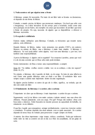 19
1. Nada acontece até que alguém tome a frente
A liderança sempre foi necessária. Por meio de um líder tudo se levanta ou desmorona,
só depende da sua forma de liderar.
Contudo, o mundo precisa de líderes que promovam mudanças. Um local que sofre com
a insegurança, ou a ideia inovadora de um serviço para a sociedade, assim como uma
nova paróquia em um bairro, são exemplos de coisas que necessitam de um líder que tome
à frente do projeto. Ou seja, necessita de alguém que se disponibiliza a oferecer a
liderança necessária.
2. O segredo é a influência
Existem muitas definições para liderança. Contudo, se tivéssemos que resumir numa
palavra, seria influência.
Quando falamos de líderes, muitas vezes pensamos nos grandes CEO’s, em cantores
famosos ou artistas de filmes, mas a liderança é muito mais simples. A liderança é
influência. Se você pode influir sobre alguém, você tem uma liderança e, por isso, tem
também uma responsabilidade.
A prova da liderança é: alguém está te seguindo? Se a resposta é positiva, pense que você
é o elo de uma corrente que só Deus sabe onde pode terminar.
Somos instrumentos de Deus e temos uma responsabilidade a cumprir.
Jesus diz: “As minhas ovelhas ouvem a minha voz; eu as conheço, e elas me seguem”
(João 10, 27).
No entanto, a liderança não é questão de título ou de cargo. Se trata de uma influência
real. Existe uma grande diferença entre ser chefe e ser líder. O verdadeiro líder nem
sempre ocupa a cadeira mais importante dentro de uma organização.
Se alguém precisa lembrar os outros de que ele é o líder, significa, na verdade, que ele
não está sendo um líder.
3. O fundamento da liderança é o caráter, não o carisma
É importante ter claro que na liderança é mais importante o caráter do que o carisma.
Seguramente você já viu líderes com muito carisma e talento natural, mas suas obras são
efêmeras. Passam juntamente com seu cargo. Por quê? Porque não realizou obras com
boas raízes e alicerces. Estão baseados no encanto pessoal, na capacidade de trabalho, no
entusiasmo ou no dinheiro.
O que fica é aquilo que conseguimos arraigar profundamente, e para isso é preciso caráter
e constância. O carisma depende dos dons naturais com os quais nascemos. Já o caráter
depende de nossa força de vontade para perseverar e seguir sempre em frente.
A maioria das obras importantes exige tempo, esforço, constância. Nada que realmente
tenha valor na vida se constrói em um só dia ou é fruto da casualidade, de um golpe de
sorte.
 