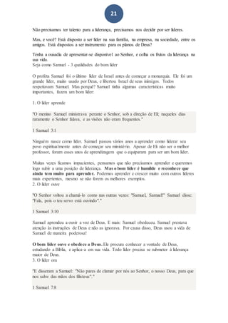 21
Não precisamos ter talento para a liderança, precisamos nos decidir por ser líderes.
Mas, e você? Está disposto a ser líder na sua família, na empresa, na sociedade, entre os
amigos. Está dispostos a ser instrumento para os planos de Deus?
Tenha a ousadia de apresentar-se disponível ao Senhor, e colha os frutos da liderança na
sua vida.
Seja como Samuel - 3 qualidades do bom líder
O profeta Samuel foi o último líder de Israel antes de começar a monarquia. Ele foi um
grande líder, muito usado por Deus, e libertou Israel de seus inimigos. Todos
respeitavam Samuel. Mas porquê? Samuel tinha algumas características muito
importantes, fazem um bom líder:
1. O líder aprende
"O menino Samuel ministrava perante o Senhor, sob a direção de Eli; naqueles dias
raramente o Senhor falava, e as visões não eram frequentes."
1 Samuel 3:1
Ninguém nasce como líder. Samuel passou vários anos a aprender como liderar seu
povo espiritualmente antes de começar seu ministério. Apesar de Eli não ser o melhor
professor, foram esses anos de aprendizagem que o equiparam para ser um bom líder.
Muitas vezes ficamos impacientes, pensamos que não precisamos aprender e queremos
logo subir a uma posição de liderança. Mas o bom líder é humilde e reconhece que
ainda tem muito para aprender. Podemos aprender e crescer muito com outros líderes
mais experientes, mesmo se não forem os melhores exemplos.
2. O líder ouve
"O Senhor voltou a chamá-lo como nas outras vezes: "Samuel, Samuel!" Samuel disse:
"Fala, pois o teu servo está ouvindo"."
1 Samuel 3:10
Samuel aprendeu a ouvir a voz de Deus. E mais: Samuel obedeceu. Samuel prestava
atenção às instruções de Deus e não as ignorava. Por causa disso, Deus usou a vida de
Samuel de maneira poderosa!
O bom líder ouve e obedece a Deus. Ele procura conhecer a vontade de Deus,
estudando a Bíblia, e aplica-a em sua vida. Todo líder precisa se submeter à liderança
maior de Deus.
3. O líder ora
"E disseram a Samuel: "Não pares de clamar por nós ao Senhor, o nosso Deus, para que
nos salve das mãos dos filisteus"."
1 Samuel 7:8
 