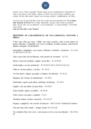 22
Samuel orava e Deus respondia! Samuel sabia que era completamente dependente de
Deus e que todas as suas vitórias vinham de Deus. Ele orava porque reconhecia que
sozinho ele não tinha poder. Samuel orava porque confiava completamente em Deus.
Um dos erros em que todo líder pode cair é achar que tudo depende dele. Na verdade,
tudo depende de Deus! Orar é muito importante, porque coloca Deus em primeiro
lugar em sua vida, em seu ministério e em sua liderança. A oração fortalece o bom líder
e traz vitória.
Seja um bom líder como Samuel!
PRINCÍPIOS OU CARATERÍSTICAS DE UMA LIDERANÇA SEGUNDO A
BÍBLIA
O livro mais sábio que existe, a Bíblia, tem várias assertivas sobre as boas práticas de
gestão e liderança. Compartilho com você os resultados da minha pesquisa, mencionando
algumas passagens correspondentes:
Honestidade e integridade, sem as quais, a liderança é destrutiva e perniciosa – Lc 16.10-
12, Mt 24.45-51, Pv 22.1
Trate os que estão sob sua liderança como gostaria de ser tratado – Lc 6.31
Planear é parte das atividades exigidas de um líder – Lc 14.28-30
Gestão implica em zelo profissional – Pv 22.29, Pv 24.3 e 24.30-34, Ec 9.10
Utilize-se de boas práticas, e da ética – Pv. 28.10
Um bom gestor é alguém que ganha a confiança dos liderados – Pv 28.12
Bajulação não é técnica de administração – Pv 28.23
Emotividade exposta pode indicar problemas de liderança – Pv 29.11
Orgulho é um mau hábito de quem lidera – Pv 29.23
Nunca humilhe alguém em público – Pv 30.10
Tratar a todos com justiça e equidade – Cl 4.1
Abandone práticas arcaicas e incorretas – Pv 4.13-15
Preguiça e negligência são a certeza do insucesso - Mt 25.14-30 - Parábola dos Talentos
Não tente fazer tudo sozinho – delegue tarefas! Ex 18.14-26
Um verdadeiro líder deve servir, e não procurar servir-se dos seus liderados – Mc 10.42-
45
 