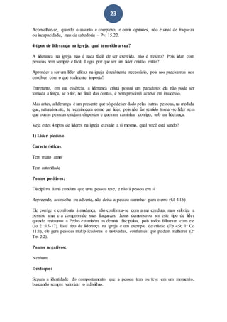 23
Aconselhar-se, quando o assunto é complexo, e ouvir opiniões, não é sinal de fraqueza
ou incapacidade, mas de sabedoria – Pv. 15.22.
4 tipos de liderança na igreja, qual tem sido a sua?
A liderança na igreja não é nada fácil de ser exercida, não é mesmo? Pois lidar com
pessoas nem sempre é fácil. Logo, por que ser um líder cristão então?
Aprender a ser um líder eficaz na igreja é realmente necessário, pois nós precisamos nos
envolver com o que realmente importa!
Entretanto, em sua essência, a liderança cristã possui um paradoxo: ela não pode ser
tomada à força, se o for, no final das contas, é bem provável acabar em insucesso.
Mas antes, a liderança é um presente que só pode ser dado pelas outras pessoas, na medida
que, naturalmente, te reconhecem como um líder, pois não faz sentido tornar-se líder sem
que outras pessoas estejam dispostas e queiram caminhar contigo, sob tua liderança.
Veja estes 4 tipos de líderes na igreja e avalie a si mesmo, qual você está sendo?
1) Líder piedoso
Características:
Tem muito amor
Tem autoridade
Pontos positivos:
Disciplina à má conduta que uma pessoa teve, e não à pessoa em si
Repreende, aconselha ou adverte, não deixa a pessoa caminhar para o erro (Gl 4:16)
Ele corrige e confronta à mudança, não conforma-se com a má conduta, mas valoriza a
pessoa, ama e a compreende suas fraquezas. Jesus demonstrou ser este tipo de líder
quando restaurou a Pedro e também os demais discípulos, pois todos falharam com ele
(Jo 21:15-17). Este tipo de liderança na igreja é um exemplo de cristão (Fp 4:9; 1ª Co
11:1), ele gera pessoas multiplicadoras e motivadas, confiantes que podem melhorar (2ª
Tm 2:2).
Pontos negativos:
Nenhum
Destaque:
Separa a identidade do comportamento que a pessoa tem ou teve em um momento,
buscando sempre valorizar o indivíduo.
 