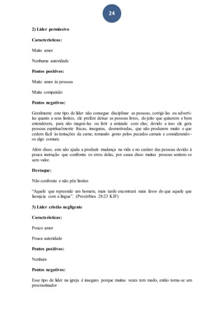 24
2) Líder permissivo
Características:
Muito amor
Nenhuma autoridade
Pontos positivos:
Muito amor às pessoas
Muita compaixão
Pontos negativos:
Geralmente este tipo de líder não consegue disciplinar as pessoas, corrigi-las ou adverti-
las quanto a seus limites, ele prefere deixar as pessoas livres, do jeito que quiserem e bem
entenderem, para não magoá-las ou ferir a amizade com elas; devido a isso ele gera
pessoas espiritualmente fracas, inseguras, desmotivadas, que não produzem muito e que
cedem fácil às tentações da carne, tomando gosto pelos pecados carnais e considerando-
os algo comum.
Além disso, este não ajuda a produzir mudança na vida e no caráter das pessoas devido à
pouca instrução que confronta os erros delas, por causa disso muitas pessoas sentem-se
sem valor.
Destaque:
Não confronta e não põe limites
“Aquele que repreende um homem, mais tarde encontrará mais favor do que aquele que
lisonjeia com a língua”. (Provérbios 28:23 KJF)
3) Líder cristão negligente
Características:
Pouco amor
Pouca autoridade
Pontos positivos:
Nenhum
Pontos negativos:
Esse tipo de líder na igreja é inseguro porque muitas vezes tem medo, então torna-se um
procrastinador
 
