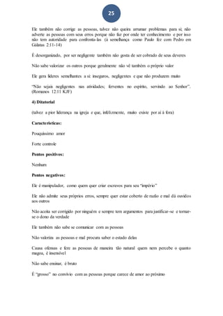 25
Ele também não corrige as pessoas, talvez não queira arrumar problemas para si; não
adverte as pessoas com seus erros porque não faz por onde ter conhecimento e por isso
não tem autoridade para confronta-las (à semelhança como Paulo fez com Pedro em
Gálatas 2:11-14)
É desorganizado, por ser negligente também não gosta de ser cobrado de seus deveres
Não sabe valorizar os outros porque geralmente não vê também o próprio valor
Ele gera líderes semelhantes a si: inseguros, negligentes e que não produzem muito
“Não sejais negligentes nas atividades; ferventes no espírito, servindo ao Senhor”.
(Romanos 12:11 KJF)
4) Ditatorial
(talvez a pior liderança na igreja e que, infelizmente, muito existe por aí à fora)
Características:
Pouquíssimo amor
Forte controle
Pontos positivos:
Nenhum
Pontos negativos:
Ele é manipulador, como quem quer criar escravos para seu “império”
Ele não admite seus próprios erros, sempre quer estar coberto de razão e mal dá ouvidos
aos outros
Não aceita ser corrigido por ninguém e sempre tem argumentos para justificar-se e tornar-
se o dono da verdade
Ele também não sabe se comunicar com as pessoas
Não valoriza as pessoas e mal procura saber o estado delas
Causa ofensas e fere as pessoas de maneira tão natural quem nem percebe o quanto
magoa, é insensível
Não sabe ensinar, é bruto
É “grosso” no convívio com as pessoas porque carece de amor ao próximo
 