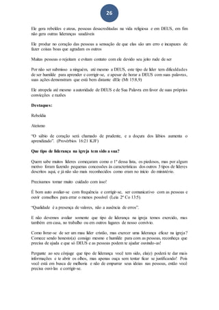 26
Ele gera rebeldes e ateus, pessoas desacreditadas na vida religiosa e em DEUS, em fim
não gera outras lideranças saudáveis
Ele produz no coração das pessoas a sensação de que elas são um erro e incapazes de
fazer coisas boas que agradam os outros
Muitas pessoas o rejeitam e evitam contato com ele devido seu jeito rude de ser
Por não ser submisso a ninguém, até mesmo a DEUS, este tipo de líder tem dificuldades
de ser humilde para aprender e corrigir-se, e apesar de horar a DEUS com suas palavras,
suas ações demonstram que está bem distante dEle (Mt 15:8,9)
Ele atropela até mesmo a autoridade de DEUS e de Sua Palavra em favor de suas próprias
convicções e razões
Destaques:
Rebeldia
Ateísmo
“O sábio de coração será chamado de prudente, e a doçura dos lábios aumenta o
aprendizado”. (Provérbios 16:21 KJF)
Que tipo de liderança na igreja tem sido a sua?
Quem sabe muitos líderes começaram como o 1º dessa lista, os piedosos, mas por algum
motivo foram fazendo pequenas concessões às características dos outros 3 tipos de líderes
descritos aqui, e já não são mais reconhecidos como eram no início do ministério.
Precisamos tomar muito cuidado com isso!
É bom auto avaliar-se com frequência e corrigir-se, ser comunicativo com as pessoas e
ouvir conselhos para errar o menos possível (Leia 2ª Co 13:5).
“Qualidade é a presença de valores, não a ausência de erros”.
E não devemos avaliar somente que tipo de liderança na igreja temos exercido, mas
também em casa, no trabalho ou em outros lugares de nosso convívio.
Como livrar-se de ser um mau líder cristão, mas exercer uma liderança eficaz na igreja?
Comece sendo honesto(a) consigo mesmo e humilde para com as pessoas, reconheça que
precisa de ajuda e que só DEUS e as pessoas podem te ajudar ouvindo-as!
Pergunte ao seu cônjuge que tipo de liderança você tem sido, ela(e) poderá te dar mais
informações e te abrir os olhos, mas apenas ouça sem tentar ficar se justificando! Pois
você está em busca de melhoria e não de empurrar seus ideias nas pessoas, então você
precisa ouvi-las e corrigir-se.
 