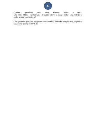 27
Continue aprendendo mais sobre liderança bíblica e cristã!
Leia obras bíblicas e experiências de outros autores e líderes cristãos que poderão te
ajudar a seguir corrigindo-se!
Com que meios purificará um jovem o seu caminho? Prestando atenção nisso, segundo a
tua palavra. (Salmo 119:9 KJF)
 