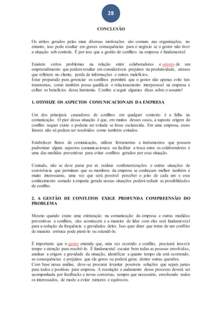 28
CONCLUSÃO
Os atritos gerados pelas mais diversas motivações são comuns nas organizações, no
entanto, isso pode resultar em graves consequências para o negócio se o gestor não tiver
a situação sob controle. É por isso que a gestão de conflitos na empresa é fundamental.
Existem certos problemas na relação entre colaboradores e setores de um
empreendimento que podem resultar em consideráveis prejuízos na produtividade, atrasos
que refletem no cliente, perda de informações e outros malefícios.
Estar preparado para gerenciar os conflitos permitirá que o gestor não apenas evite tais
transtornos, como também possa qualificar o relacionamento interpessoal na empresa e
colher os benefícios dessa harmonia. Confira a seguir algumas dicas sobre o assunto!
1. OTIMIZE OS ASPECTOS COMUNICACIONAIS DA EMPRESA
Um dos principais causadores de conflitos em qualquer contexto é a falha na
comunicação. O pior dessa situação é que, em muitos desses casos, a suposta origem do
conflito sequer existe e poderia ser evitada se fosse esclarecida. Em uma empresa, esses
fatores não só podem ser resolvidos como também evitados.
Estabelecer fluxos de comunicação, utilizar ferramentas e instrumentos que possam
padronizar alguns aspectos comunicacionais ou facilitar a troca entre os colaboradores é
uma das medidas preventivas para evitar conflitos gerados por essa situação.
Contudo, não se deve parar por aí: realizar confraternizações e outras situações de
convivência que permitam que os membros da empresa se conheçam melhor também é
muito interessante, uma vez que será possível perceber o jeito de cada um e esse
conhecimento somado à empatia gerada nessas situações poderá reduzir as possibilidades
de conflito.
2. A GESTÃO DE CONFLITOS EXIGE PROFUNDA COMPREENSÃO DO
PROBLEMA
Mesmo quando existe uma otimização na comunicação da empresa e outras medidas
preventivas a conflitos, eles acontecem e a maneira de lidar com eles será fundamental
para a redução da frequência e gravidades deles. Isso quer dizer que tratar de um conflito
de maneira errônea pode piorá-lo ou estendê-lo.
É importante que o gestor entenda que, uma vez ocorrido o conflito, precisará investir
tempo e atenção para resolvê-lo. É fundamental escutar bem todas as pessoas envolvidas,
analisar a origem e gravidade da situação, identificar a quanto tempo ela está ocorrendo,
as consequências e prejuízos que ela gerou ou poderá gerar, dentre outras questões.
Com base nessa análise, deve-se procurar levantar possíveis soluções que sejam justas
para todos e positivas para empresa. A resolução e andamento desse processo deverá ser
acompanhada por feedbacks e novas conversas, sempre que necessário, envolvendo todos
os interessados, de modo a evitar rumores e equívocos.
 