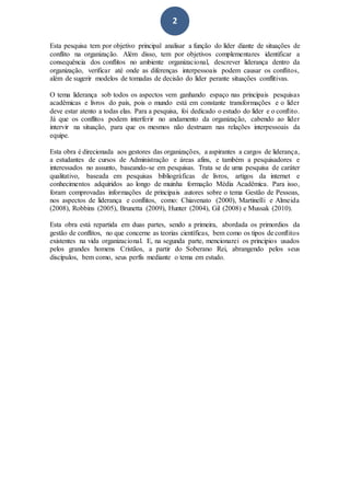 2
Esta pesquisa tem por objetivo principal analisar a função do líder diante de situações de
conflito na organização. Além disso, tem por objetivos complementares identificar a
consequência dos conflitos no ambiente organizacional, descrever liderança dentro da
organização, verificar até onde as diferenças interpessoais podem causar os conflitos,
além de sugerir modelos de tomadas de decisão do líder perante situações conflitivas.
O tema liderança sob todos os aspectos vem ganhando espaço nas principais pesquisas
acadêmicas e livros do país, pois o mundo está em constante transformações e o líder
deve estar atento a todas elas. Para a pesquisa, foi dedicado o estudo do líder e o conflito.
Já que os conflitos podem interferir no andamento da organização, cabendo ao líder
intervir na situação, para que os mesmos não destruam nas relações interpessoais da
equipe.
Esta obra é direcionada aos gestores das organizações, a aspirantes a cargos de liderança,
a estudantes de cursos de Administração e áreas afins, e também a pesquisadores e
interessados no assunto, baseando-se em pesquisas. Trata se de uma pesquisa de caráter
qualitativo, baseada em pesquisas bibliográficas de livros, artigos da internet e
conhecimentos adquiridos ao longo de muinha formação Média Acadêmica. Para isso,
foram comprovadas informações de principais autores sobre o tema Gestão de Pessoas,
nos aspectos de liderança e conflitos, como: Chiavenato (2000), Martinelli e Almeida
(2008), Robbins (2005), Brunetta (2009), Hunter (2004), Gil (2008) e Mussak (2010).
Esta obra está repartida em duas partes, sendo a primeira, abordada os primordios da
gestão de conflitos, no que concerne as teorias científicas, bem como os tipos de conflitos
existentes na vida organizacional. E, na segunda parte, mencionarei os principios usados
pelos grandes homens Cristãos, a partir do Soberano Rei, abrangendo pelos seus
discípulos, bem como, seus perfís mediante o tema em estudo.
 