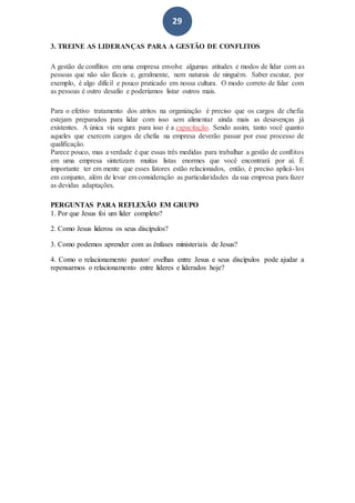 29
3. TREINE AS LIDERANÇAS PARA A GESTÃO DE CONFLITOS
A gestão de conflitos em uma empresa envolve algumas atitudes e modos de lidar com as
pessoas que não são fáceis e, geralmente, nem naturais de ninguém. Saber escutar, por
exemplo, é algo difícil e pouco praticado em nossa cultura. O modo correto de falar com
as pessoas é outro desafio e poderíamos listar outros mais.
Para o efetivo tratamento dos atritos na organização é preciso que os cargos de chefia
estejam preparados para lidar com isso sem alimentar ainda mais as desavenças já
existentes. A única via segura para isso é a capacitação. Sendo assim, tanto você quanto
aqueles que exercem cargos de chefia na empresa deverão passar por esse processo de
qualificação.
Parece pouco, mas a verdade é que essas três medidas para trabalhar a gestão de conflitos
em uma empresa sintetizam muitas listas enormes que você encontrará por aí. É
importante ter em mente que esses fatores estão relacionados, então, é preciso aplicá-los
em conjunto, além de levar em consideração as particularidades da sua empresa para fazer
as devidas adaptações.
PERGUNTAS PARA REFLEXÃO EM GRUPO
1. Por que Jesus foi um líder completo?
2. Como Jesus liderou os seus discípulos?
3. Como podemos aprender com as ênfases ministeriais de Jesus?
4. Como o relacionamento pastor/ ovelhas entre Jesus e seus discípulos pode ajudar a
repensarmos o relacionamento entre líderes e liderados hoje?
 
