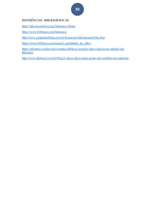 30
REFERÊNCIAS BIBLIOGRÁFICAS
https://liderescatolicos.org/lideranca-biblia/
https://www.bibliaon.com/lideranca/
http://www.guiatrabalhista.com.br/tematicas/liderancaeabiblia.htm
https://www.bibliaon.com/samuel_qualidades_do_lider/
https://ultimato.com.br/sites/estudos-biblicos/assunto/vida-crista/jesus-modelo-de-
lideranca/
http://www.idebrasil.com.br/blog/3-dicas-chave-para-gestao-de-conflitos-na-empresa/
 