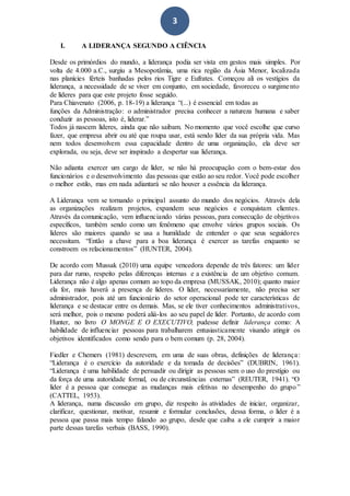 3
I. A LIDERANÇA SEGUNDO A CIÊNCIA
Desde os primórdios do mundo, a liderança podia ser vista em gestos mais simples. Por
volta de 4.000 a.C., surgiu a Mesopotâmia, uma rica região da Ásia Menor, localizada
nas planícies férteis banhadas pelos rios Tigre e Eufrates. Começou ali os vestígios da
liderança, a necessidade de se viver em conjunto, em sociedade, favoreceu o surgimento
de líderes para que este projeto fosse seguido.
Para Chiavenato (2006, p. 18-19) a liderança “(...) é essencial em todas as
funções da Administração: o administrador precisa conhecer a natureza humana e saber
conduzir as pessoas, isto é, liderar.”
Todos já nascem líderes, ainda que não saibam. No momento que você escolhe que curso
fazer, que empresa abrir ou até que roupa usar, está sendo líder da sua própria vida. Mas
nem todos desenvolvem essa capacidade dentro de uma organização, ela deve ser
explorada, ou seja, deve ser inspirado a despertar sua liderança.
Não adianta exercer um cargo de líder, se não há preocupação com o bem-estar dos
funcionários e o desenvolvimento das pessoas que estão ao seu redor. Você pode escolher
o melhor estilo, mas em nada adiantará se não houver a essência da liderança.
A Liderança vem se tornando o principal assunto do mundo dos negócios. Através dela
as organizações realizam projetos, expandem seus negócios e conquistam clientes.
Através da comunicação, vem influenciando várias pessoas, para consecução de objetivos
específicos, também sendo como um fenômeno que envolve vários grupos sociais. Os
líderes são maiores quando se usa a humildade de entender o que seus seguidores
necessitam. “Então a chave para a boa liderança é exercer as tarefas enquanto se
constroem os relacionamentos” (HUNTER, 2004).
De acordo com Mussak (2010) uma equipe vencedora depende de três fatores: um líder
para dar rumo, respeito pelas diferenças internas e a existência de um objetivo comum.
Liderança não é algo apenas comum ao topo da empresa (MUSSAK, 2010); quanto maior
ela for, mais haverá a presença de líderes. O líder, necessariamente, não precisa ser
administrador, pois até um funcionário do setor operacional pode ter características de
liderança e se destacar entre os demais. Mas, se ele tiver conhecimentos administrativos,
será melhor, pois o mesmo poderá aliá-los ao seu papel de líder. Portanto, de acordo com
Hunter, no livro O MONGE E O EXECUTIVO, pudesse definir liderança como: A
habilidade de influenciar pessoas para trabalharem entusiasticamente visando atingir os
objetivos identificados como sendo para o bem comum (p. 28, 2004).
Fiedler e Chemers (1981) descrevem, em uma de suas obras, definições de liderança:
“Liderança é o exercício da autoridade e da tomada de decisões” (DUBRIN, 1961).
“Liderança é uma habilidade de persuadir ou dirigir as pessoas sem o uso do prestígio ou
da força de uma autoridade formal, ou de circunstâncias externas” (REUTER, 1941). “O
líder é a pessoa que consegue as mudanças mais efetivas no desempenho do grupo”
(CATTEL, 1953).
A liderança, numa discussão em grupo, diz respeito às atividades de iniciar, organizar,
clarificar, questionar, motivar, resumir e formular conclusões, dessa forma, o líder é a
pessoa que passa mais tempo falando ao grupo, desde que caiba a ele cumprir a maior
parte dessas tarefas verbais (BASS, 1990).
 