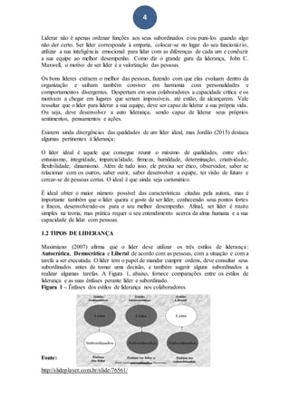 4
Liderar não é apenas ordenar funções aos seus subordinados e/ou puni-los quando algo
não der certo. Ser líder corresponde à empatia, colocar-se no lugar do seu funcionário,
utilizar a sua inteligência emocional para lidar com as diferenças de cada um e conduzir
a sua equipe ao melhor desempenho. Como diz o grande guru da liderança, John C.
Maxwell, o motivo de ser líder é a valorização das pessoas.
Os bons líderes extraem o melhor das pessoas, fazendo com que elas evoluam dentro da
organização e saibam também conviver em harmonia com personalidades e
comportamentos divergentes. Despertam em seus colaboradores a capacidade crítica e os
motivam a chegar em lugares que seriam impossíveis, até então, de alcançarem. Vale
ressaltar que o líder para liderar a sua equipe, deve ser capaz de liderar a sua própria vida.
Ou seja, deve desenvolver a auto liderança, sendo capaz de liderar seus próprios
sentimentos, pensamentos e ações.
Existem ainda divergências das qualidades de um líder ideal, mas Jordão (2015) destaca
algumas pertinentes à liderança:
O líder ideal é aquele que consegue reunir o máximo de qualidades, entre elas:
entusiasmo, integridade, imparcialidade, firmeza, humildade, determinação, criatividade,
flexibilidade, dinamismo. Além de tudo isso, ele precisa ser ético, observador, saber se
relacionar com os outros, saber ouvir, saber desenvolver a equipe, ter visão de futuro e
cercar-se de pessoas certas. O ideal é que ainda seja carismático.
É ideal obter o maior número possível das características citadas pela autora, mas é
importante também que o líder queira e goste de ser líder, conhecendo seus pontos fortes
e fracos, desenvolvendo-os para o seu melhor desempenho. Afinal, ser líder é muito
simples na teoria, mas prática requer o seu entendimento acerca da alma humana e a sua
capacidade de lidar com pessoas.
1.2 TIPOS DE LIDERANÇA
Maximiano (2007) afirma que o líder deve utilizar os três estilos de liderança:
Autocrática, Democrática e Liberal de acordo com as pessoas, com a situação e com a
tarefa a ser executada. O líder tem o papel de mandar cumprir ordens, deve consultar seus
subordinados antes de tomar uma decisão, e também sugerir alguns subordinados a
realizar algumas tarefas. A Figura 1, abaixo, fornece comparações entre os estilos de
liderança e as suas ênfases perante líder e subordinado.
Figura 1 – Ênfases dos estilos de liderança nos colaboradores.
Fonte:
http://slideplayer.com.br/slide/76561/
 