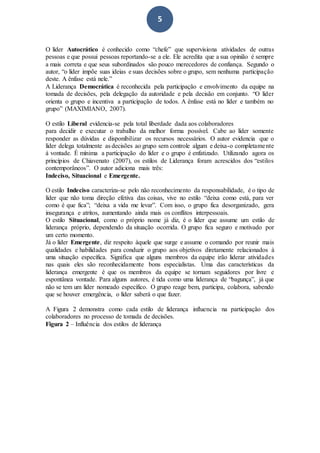 5
O líder Autocrático é conhecido como “chefe” que supervisiona atividades de outras
pessoas e que possui pessoas reportando-se a ele. Ele acredita que a sua opinião é sempre
a mais correta e que seus subordinados são pouco merecedores de confiança. Segundo o
autor, “o líder impõe suas ideias e suas decisões sobre o grupo, sem nenhuma participação
deste. A ênfase está nele.”
A Liderança Democrática é reconhecida pela participação e envolvimento da equipe na
tomada de decisões, pela delegação da autoridade e pela decisão em conjunto. “O líder
orienta o grupo e incentiva a participação de todos. A ênfase está no líder e também no
grupo” (MAXIMIANO, 2007).
O estilo Liberal evidencia-se pela total liberdade dada aos colaboradores
para decidir e executar o trabalho da melhor forma possível. Cabe ao líder somente
responder as dúvidas e disponibilizar os recursos necessários. O autor evidencia que o
líder delega totalmente as decisões ao grupo sem controle algum e deixa-o completamente
à vontade. É mínima a participação do líder e o grupo é enfatizado. Utilizando agora os
princípios de Chiavenato (2007), os estilos de Liderança foram acrescidos dos “estilos
contemporâneos”. O autor adiciona mais três:
Indeciso, Situacional e Emergente.
O estilo Indeciso caracteriza-se pelo não reconhecimento da responsabilidade, é o tipo de
líder que não toma direção efetiva das coisas, vive no estilo “deixa como está, para ver
como é que fica”; “deixa a vida me levar”. Com isso, o grupo fica desorganizado, gera
insegurança e atritos, aumentando ainda mais os conflitos interpessoais.
O estilo Situacional, como o próprio nome já diz, é o líder que assume um estilo de
liderança próprio, dependendo da situação ocorrida. O grupo fica seguro e motivado por
um certo momento.
Já o líder Emergente, diz respeito àquele que surge e assume o comando por reunir mais
qualidades e habilidades para conduzir o grupo aos objetivos diretamente relacionados à
uma situação específica. Significa que alguns membros da equipe irão liderar atividades
nas quais eles são reconhecidamente bons especialistas. Uma das características da
liderança emergente é que os membros da equipe se tornam seguidores por livre e
espontânea vontade. Para alguns autores, é tida como uma liderança de “bagunça”, já que
não se tem um líder nomeado específico. O grupo reage bem, participa, colabora, sabendo
que se houver emergência, o líder saberá o que fazer.
A Figura 2 demonstra como cada estilo de liderança influencia na participação dos
colaboradores no processo de tomada de decisões.
Figura 2 – Influência dos estilos de liderança
 
