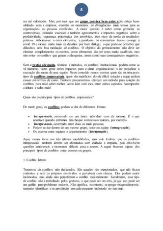 8
ser até valorizado. Mas, por mais que um grupo conviva bem entre si ou esteja bem-
alinhado com a empresa, existirão os momentos de divergências mais tensas para as
organizações ou pessoas envolvidas. A maior questão é saber como gerenciar as
controvérsias, evitando excessos e também agravamentos e impactos negativos sobre a
produtividade, segurança psicológica dos envolvido, atéo risco da perda de resultados
práticos. Adiciona-se a estes elementos, a pandemia do coronavírus trouxe consigo a
covid 19 e elevou ainda mais os desafios por bom diálogo, o que pode-se perceber que
dificultou uma boa mediação de conflitos. O objetivo do gerenciamento não deve ser
eliminar completamente os eventos, como afirmamos são por vezes muito saudáveis, mas
sim evitar os conflitos que geram os desgastes, assim como suas consequências negativas.
Sem a gestão adequada, técnicas e métodos, os conflitos institucionais podem como se
vê inúmeras vezes gerar sérios impactos para o clima organizacional e até prejudicar a
execução das metas de uma equipe. Neste conteúdo vamos mostrar quais são os principais
tipos de conflitos empresariais, quais são malefícios dos de difícil solução e o que podem
causar em termos de custo. Também procuraremos oferecer um método para solução de
conflitos para você saber melhor como lidar com eles, entre outros aspectos. Acompanhe
a leitura e saiba mais!
Quais são os principais tipos de conflitos empresariais?
De modo geral, os conflitos podem se dar de diferentes formas:
 intrapessoais, ocorrendo em um único indivíduo com ele mesmo. É o que
acontece quando entramos em choque com nossos valores, por exemplo.
 interpessoais, ocorrendo entre duas ou mais pessoas;
 Podem se dar dentro de um mesmo grupo, setor ou equipe (intragrupais);
 Ou ocorrer entre equipes e departamentos (intergrupais).
Aqui, vamos focar nas três últimas modalidades, mas vale lembrar que os conflitos
intrapessoais também devem ser abordados com cuidado e empatia, pois envolvem
questões emocionais e momentos difíceis para a pessoa. A seguir listamos alguns dos
principais tipos de conflitos entre pessoas ou grupos.
1. Conflito latente
Tratam-se de conflitos não declarados. São aqueles não mencionados, que não ficam
evidentes e nem os próprios envolvidos o percebem com clareza. Eles podem sentir
incômodos, mas ainda não perceberam o conflito racionalmente. Geralmente, esse tipo
de conflito não é trabalhado pelos gestores, o que pode ser um erro, já que isso pode ser
um gatilho para problemas maiores. Não significa, no entanto, se apegar exageradamente,
tentando identificar e se aprofundar em cada pequeno incômodo no seu time.
 