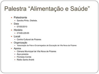 PalestranteSandra Pinto. Dietista.Data07/05/2010Horário21h00-22h30LocalCentro Cultural de PoiaresOrganização Associação de Pais e Encarregados de Educação de Vila Nova de PoiaresApoios Câmara Municipal de Vila Nova de PoiaresAqui-poiaresFloristas Conde Rádio Santo AndréPalestra “Alimentação e Saúde”