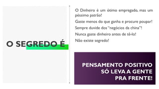 O SEGREDO É
O Dinheiro é um ótimo empregado, mas um
péssimo patrão!
Gaste menos do que ganha e procure poupar!
Sempre duvide dos “negócios da china”!
Nunca gaste dinheiro antes de tê-lo!
Não existe segredo!
PENSAMENTO POSITIVO
SÓ LEVA A GENTE
PRA FRENTE!
 