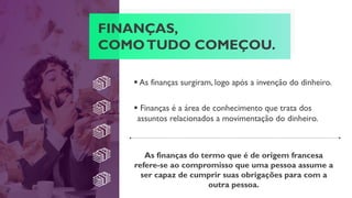 FINANÇAS,
COMOTUDO COMEÇOU.
 As finanças surgiram, logo após a invenção do dinheiro.
As finanças do termo que é de origem francesa
refere-se ao compromisso que uma pessoa assume a
ser capaz de cumprir suas obrigações para com a
outra pessoa.
 Finanças é a área de conhecimento que trata dos
assuntos relacionados a movimentação do dinheiro.
 