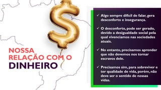 NOSSA
RELAÇÃO COM O
DINHEIRO
 Algo sempre difícil de falar, gera
desconforto e insegurança.
 O desconforto, pode ser gerado,
devido a desigualdade social pela
qual vivenciamos nas sociedades
atuais.
 No entanto, precisamos aprender
que não devemos nos tornar
escravos dele.
 Precisamos sim, para sobreviver e
ter qualidade de vida, porém, não
deve ser o sentido de nossas
vidas.
 
