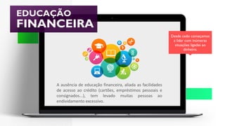 EDUCAÇÃO
FINANCEIRA
Desde cedo começamos
a lidar com inúmeras
situações ligadas ao
dinheiro.
A ausência de educação financeira, aliada as facilidades
de acesso ao crédito (cartões, empréstimos pessoais e
consignados...), tem levado muitas pessoas ao
endividamento excessivo.
 