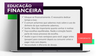 EDUCAÇÃO
FINANCEIRA
É IMPORTANTE!
 Eduque-se financeiramente. É necessário dedicar
tempo a isso;
 É comum acharmos que sabemos mais sobre o uso do
dinheiro do que realmente sabemos;
 Sonhe. Mas tão importante quanto sonhar é realizar.
 Faça escolhas equilibradas. Razão e emoção fazem
parte do nosso processo de escolha.
 Avalie o que é mais vantajoso para você: pagar antes
(poupar) para consumir depois ou consumir antes e
pagar mais caro depois;
 Necessidade é diferente de desejo.
 