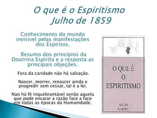 Conhecimento do mundo invisível pelas manifestações dos Espíritos. Resumo dos princípios da Doutrina Espírita e a resposta as principais objeções. Fora da caridade não há salvação. Nascer, morrer, renascer ainda e progredir sem cessar, tal é a lei. Nao há fé inquebrantável senão aquela que pode encarar a razão face a face em todas as épocas da Humanidade. 