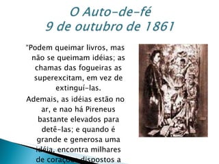 “ Podem queimar livros, mas não se queimam idéias; as chamas das fogueiras as superexcitam, em vez de extinguí-las. Ademais, as idéias estão no ar, e nao há Pireneus bastante elevados para detê-las; e quando é grande e generosa uma idéia, encontra milhares de corações dispostos a almejá-la” Allan Kardec 