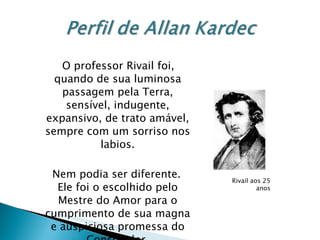 O professor Rivail foi, quando de sua luminosa passagem pela Terra, sensível, indugente, expansivo, de trato amável, sempre com um sorriso nos labios. Nem podia ser diferente.  Ele foi o escolhido pelo Mestre do Amor para o cumprimento de sua magna e auspiciosa promessa do Consolador. Rivail aos 25 anos 