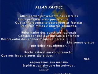 ALLAN KARDEC Allan   Kardec proveniente das estrelas E dos pensares mais ponderados  Que sem preconceito desvendou as festejas Daquelas mesas e objetos animados. Reformador dos conceitos racionais Consolador dos que buscam o entender Desbravador dos conhecimentos siderais  Lhe somos gratos por deles nos oferecer. Rocha estável em compreenção  Que nos legou dizeres tão altivos  Não esqueçamos sua mensão Espíritas, amai-vos e instrui-vos . Luiz Lobato 