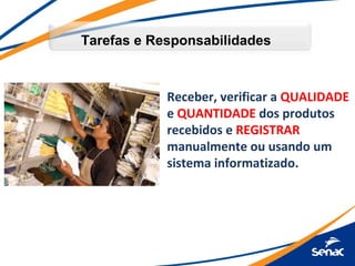 Tarefas e Responsabilidades



            Receber, verificar a QUALIDADE
            e QUANTIDADE dos produtos
            recebidos e REGISTRAR
            manualmente ou usando um
            sistema informatizado.
 