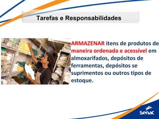 Tarefas e Responsabilidades



           ARMAZENAR itens de produtos de
           maneira ordenada e acessível em
           almoxarifados, depósitos de
           ferramentas, depósitos se
           suprimentos ou outros tipos de
           estoque.
 