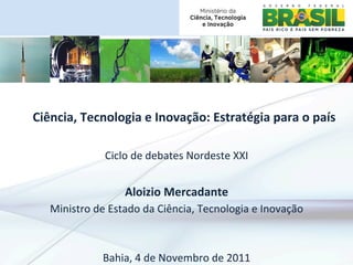 Ciência,	
  Tecnologia	
  e	
  Inovação:	
  Estratégia	
  para	
  o	
  país
                                                                          	
  

                                                            	
  
                    Ciclo	
  de	
  debates	
  Nordeste	
  XXI
                                         	
  
                          Aloizio	
  Mercadante	
  
    Ministro	
  de	
  Estado	
  da	
  Ciência,	
  Tecnologia	
  e	
  Inovação	
  
                                         	
  
                                         	
  
                  Bahia,	
  4	
  de	
  Novembro	
  de	
  2011	
  
 