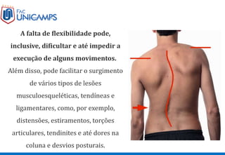 A falta de flexibilidade pode,
inclusive, dificultar e até impedir a
execução de alguns movimentos.
Além disso, pode facilitar o surgimento
de vários tipos de lesões
musculoesqueléticas, tendíneas e
ligamentares, como, por exemplo,
distensões, estiramentos, torções
articulares, tendinites e até dores na
coluna e desvios posturais.
 