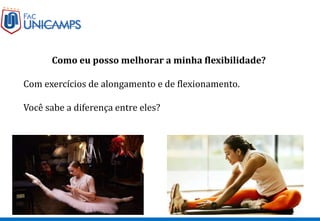 Como eu posso melhorar a minha flexibilidade?
Com exercícios de alongamento e de flexionamento.
Você sabe a diferença entre eles?
 
