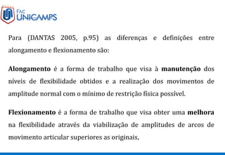 Para (DANTAS 2005, p.95) as diferenças e definições entre
alongamento e flexionamento são:
Alongamento é a forma de trabalho que visa à manutenção dos
níveis de flexibilidade obtidos e a realização dos movimentos de
amplitude normal com o mínimo de restrição física possível.
Flexionamento é a forma de trabalho que visa obter uma melhora
na flexibilidade através da viabilização de amplitudes de arcos de
movimento articular superiores as originais,
 