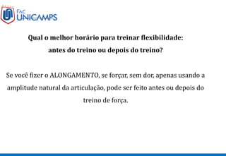 Qual o melhor horário para treinar flexibilidade:
antes do treino ou depois do treino?
Se você fizer o ALONGAMENTO, se forçar, sem dor, apenas usando a
amplitude natural da articulação, pode ser feito antes ou depois do
treino de força.
 