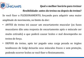 Qual o melhor horário para treinar
flexibilidade: antes do treino ou depois do treino?
Se você fizer o FLEXIONAMENTO, forçando para adquirir uma maior
amplitude de movimento, no limite da dor:
• ANTES do treino irá causar um encurtamento muscular (os fusos
musculares dão uma resposta de encurtamento após o músculo ser
muito estirado) o que poderá causar lesões e mal desempenho no
treino de força.
• DEPOIS do treino, após ter pegado uma carga pesada os órgãos
tendinosos de Golgi deixarão seus músculos fracos e sem proteção,
podendo ocorrer lesões se você fizer o flexionamento.
 
