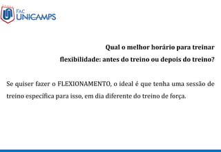 Qual o melhor horário para treinar
flexibilidade: antes do treino ou depois do treino?
Se quiser fazer o FLEXIONAMENTO, o ideal é que tenha uma sessão de
treino específica para isso, em dia diferente do treino de força.
 