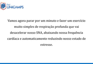 Vamos agora parar por um minuto e fazer um exercício
muito simples de respiração profunda que vai
desacelerar nosso SNA, abaixando nossa frequência
cardíaca e automaticamente reduzindo nosso estado de
estresse.
 