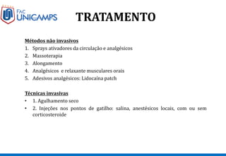 TRATAMENTO
Métodos não invasivos
1. Sprays ativadores da circulação e analgésicos
2. Massoterapia
3. Alongamento
4. Analgésicos e relaxante musculares orais
5. Adesivos analgésicos: Lidocaína patch
Técnicas invasivas
• 1. Agulhamento seco
• 2. Injeções nos pontos de gatilho: salina, anestésicos locais, com ou sem
corticosteroide
 