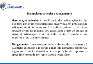 Manipulaçao articular e Alongamento
Manipulaçao articular: A mobilização das articulações facilita
a soltura das inúmeras estruturas envolvidas em uma capsula
articular. Aqui, o membro é mantido, primeiro, em uma
posição firme, na maioria dos casos com o uso de ambas as
mãos. A articulação a ser movida, então, é levada à sua
amplitude total de movimentos.
Alongamentos: Uma vez que tenha sido levado suavemente à
sua plena extensão, o músculo é mantido nesta posição por 30
segundos e então devolvido à sua posição de repouso; o
procedimento pode ser reiniciado se necessário.
 