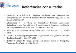 Referências consultadas
• Cummings M & Baldry P. Regional myofascial pain: diagnosis and
management; Best Practice & Research Clinical Rheumatology, Vol. 21, No.
2, pp. 367-387, 2007
• Adelmanesh F. Is There an Association Between Lumbosacral
Radiculopathy and Painful Gluteal Trigger Points? A Cross-sectional Study;
Am J Phys Med Rehabil 2015 Mar 12. Epub 2015 Mar 12.
• Desai MJ et al. Treatment of myofascial pain; Pain Manage, 3(1) : 67-79,
2013
• Sharan D. Myofascial pain syndrome: Diagnosis and management, Curr Pain
Headache Rep. 2014 Sep;18(9):449
• Richter P Hebgen M; Trigger points and muscle chains in Osteopathy;
Thieme ed, New York, pg 10-26; 2009
 