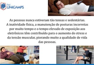 As pessoas nunca estiveram tão tensas e sedentárias.
A inatividade física, a manutenção de posturas incorretas
por muito tempo e o tempo elevado de exposição aos
eletrônicos têm contribuído para o aumento do stress e
da tensão muscular, piorando muito a qualidade de vida
das pessoas.
 