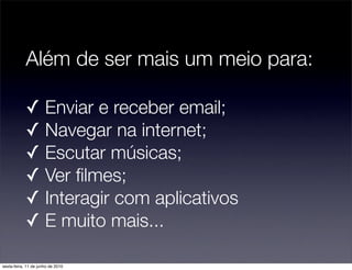 Além de ser mais um meio para:

            ✓ Enviar e receber email;
            ✓ Navegar na internet;
            ✓ Escutar músicas;
            ✓ Ver ﬁlmes;
            ✓ Interagir com aplicativos
            ✓ E muito mais...

sexta-feira, 11 de junho de 2010
 