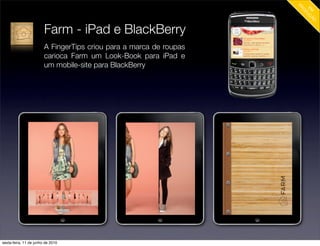 Farm - iPad e BlackBerry
                        A FingerTips criou para a marca de roupas
                        carioca Farm um Look-Book para iPad e
                        um mobile-site para BlackBerry




sexta-feira, 11 de junho de 2010
 