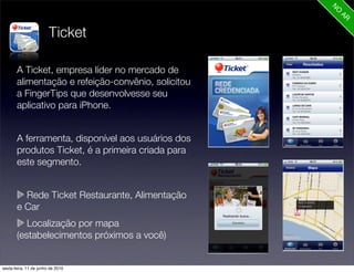 Ticket

       A Ticket, empresa líder no mercado de
       alimentação e refeição-convênio, solicitou
       a FingerTips que desenvolvesse seu
       aplicativo para iPhone.


       A ferramenta, disponível aos usuários dos
       produtos Ticket, é a primeira criada para
       este segmento.


         Rede Ticket Restaurante, Alimentação
       e Car
          Localização por mapa
       (estabelecimentos próximos a você)


sexta-feira, 11 de junho de 2010
 